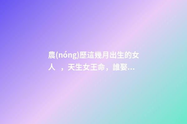 農(nóng)歷這幾月出生的女人，天生女王命，誰娶誰發(fā)財